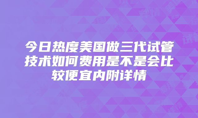 今日热度美国做三代试管技术如何费用是不是会比较便宜内附详情
