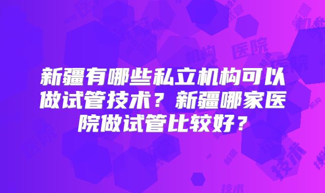 新疆有哪些私立机构可以做试管技术？新疆哪家医院做试管比较好？