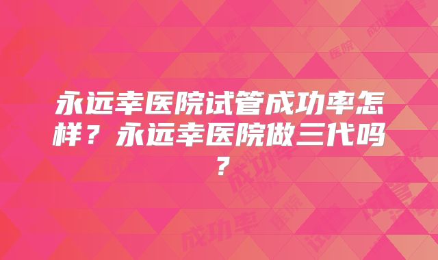 永远幸医院试管成功率怎样？永远幸医院做三代吗？