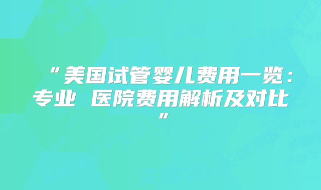 “美国试管婴儿费用一览：专业 医院费用解析及对比”