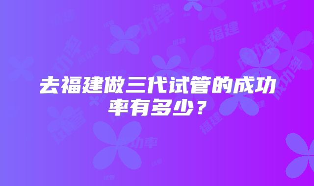 去福建做三代试管的成功率有多少？