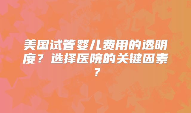 美国试管婴儿费用的透明度？选择医院的关键因素？