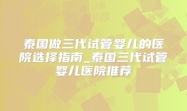 泰国做三代试管婴儿的医院选择指南_泰国三代试管婴儿医院推荐