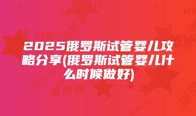 2025俄罗斯试管婴儿攻略分享(俄罗斯试管婴儿什么时候做好)