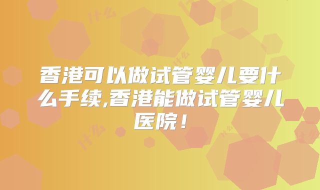 香港可以做试管婴儿要什么手续,香港能做试管婴儿医院！