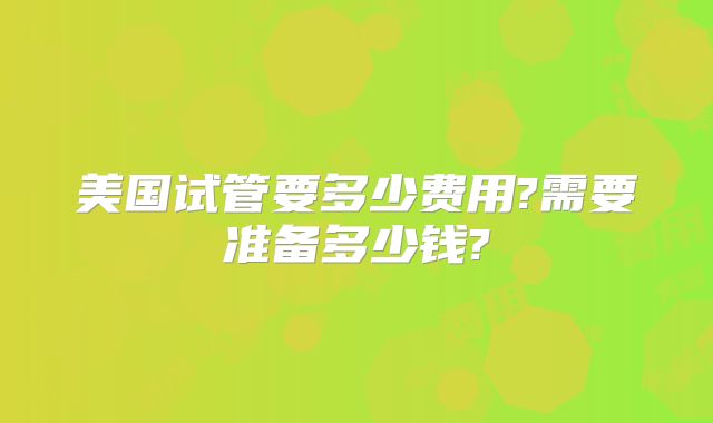 美国试管要多少费用?需要准备多少钱?