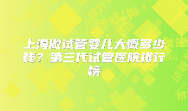 上海做试管婴儿大概多少钱?第三代试管医院排行榜
