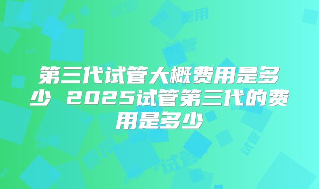 第三代试管大概费用是多少 2025试管第三代的费用是多少