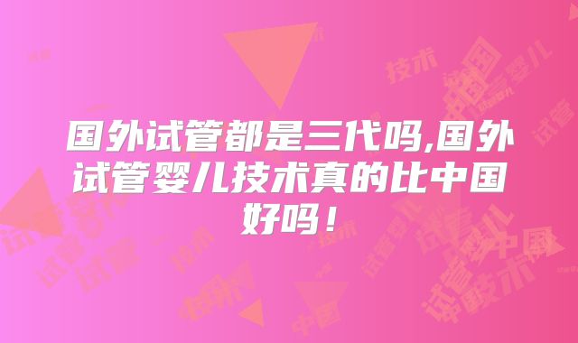 国外试管都是三代吗,国外试管婴儿技术真的比中国好吗！
