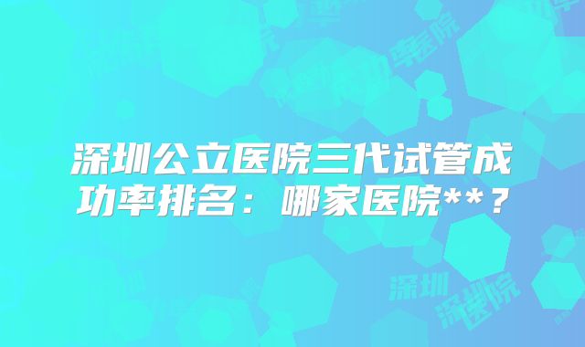 深圳公立医院三代试管成功率排名:哪家医院**?