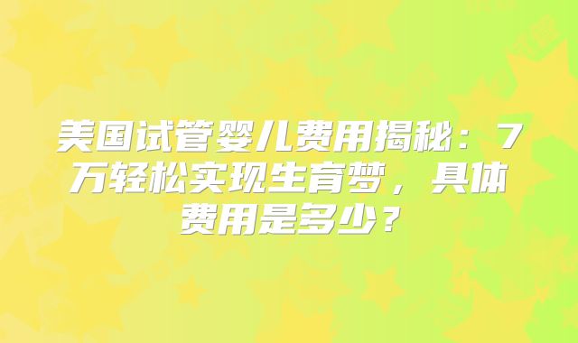 美国试管婴儿费用揭秘:7万轻松实现生育梦,具体费用是多少?