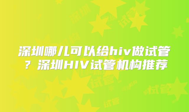 深圳哪儿可以给hiv做试管?深圳HIV试管机构推荐