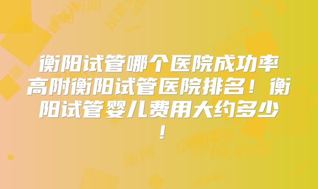 衡阳试管哪个医院成功率高附衡阳试管医院排名！衡阳试管婴儿费用大约多少！