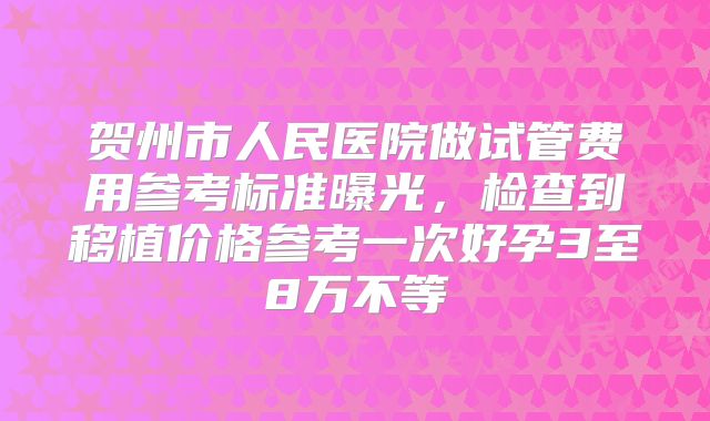 贺州市人民医院做试管费用参考标准曝光，检查到移植价格参考一次好孕3至8万不等