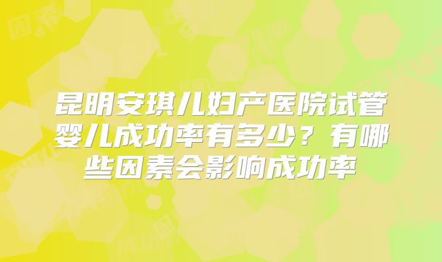 昆明安琪儿妇产医院试管婴儿成功率有多少？有哪些因素会影响成功率