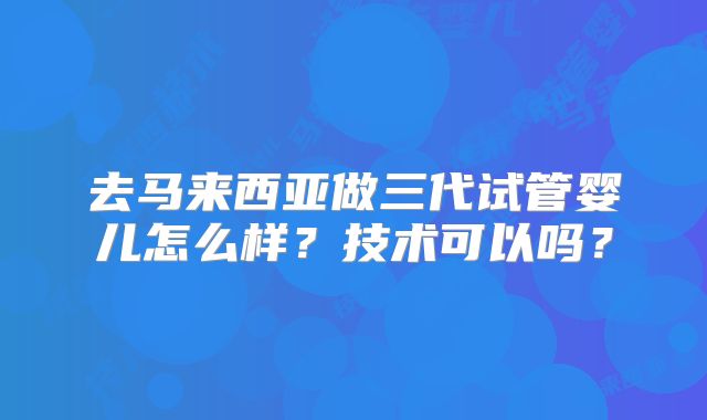 去马来西亚做三代试管婴儿怎么样?技术可以吗?