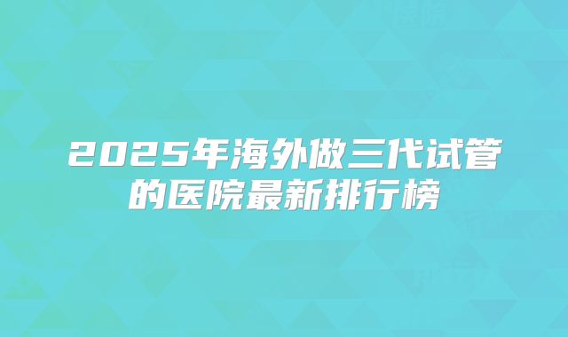 2025年海外做三代试管的医院最新排行榜