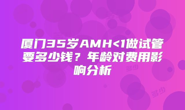 厦门35岁AMH<1做试管要多少钱？年龄对费用影响分析
