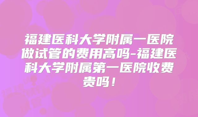 福建医科大学附属一医院做试管的费用高吗-福建医科大学附属第一医院收费贵吗！