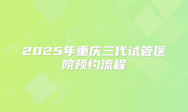 2025年重庆三代试管医院预约流程