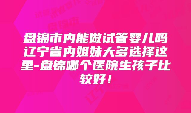 盘锦市内能做试管婴儿吗辽宁省内姐妹大多选择这里-盘锦哪个医院生孩子比较好！