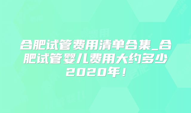 合肥试管费用清单合集_合肥试管婴儿费用大约多少2020年！