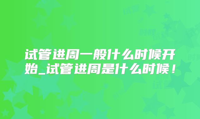 试管进周一般什么时候开始_试管进周是什么时候！
