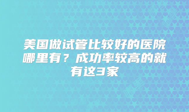 美国做试管比较好的医院哪里有？成功率较高的就有这3家