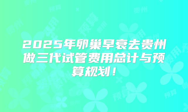 2025年卵巢早衰去贵州做三代试管费用总计与预算规划！