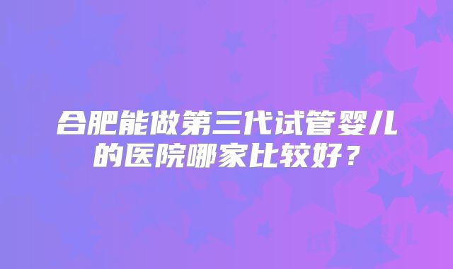 合肥能做第三代试管婴儿的医院哪家比较好？
