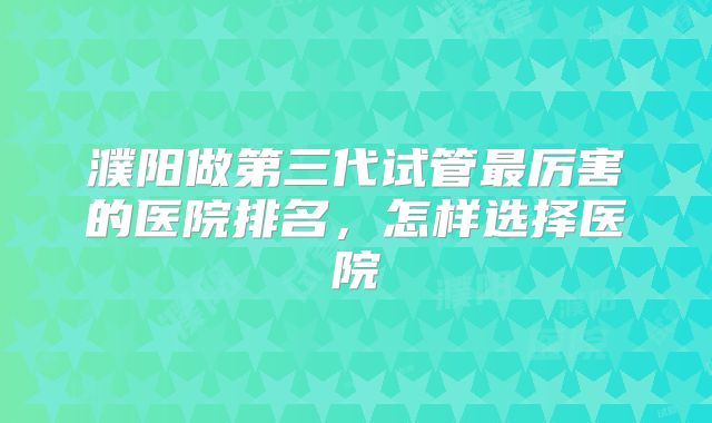 濮阳做第三代试管最厉害的医院排名，怎样选择医院