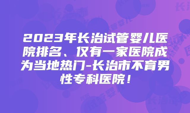 2023年长治试管婴儿医院排名、仅有一家医院成为当地热门-长治市不育男性专科医院！