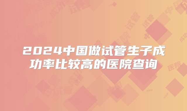 2024中国做试管生子成功率比较高的医院查询