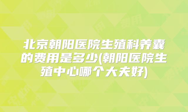 北京朝阳医院生殖科养囊的费用是多少(朝阳医院生殖中心哪个大夫好)