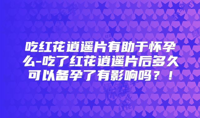 吃红花逍遥片有助于怀孕么-吃了红花逍遥片后多久可以备孕了有影响吗？！