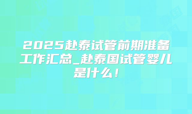 2025赴泰试管前期准备工作汇总_赴泰国试管婴儿是什么！