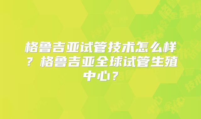 格鲁吉亚试管技术怎么样？格鲁吉亚全球试管生殖中心？