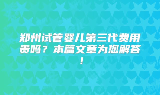 郑州试管婴儿第三代费用贵吗?本篇文章为您解答!