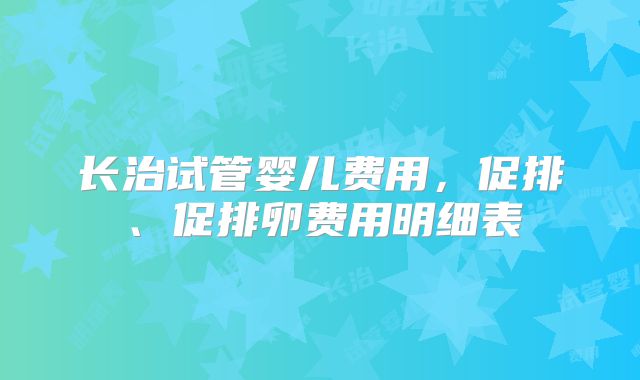 长治试管婴儿费用，促排、促排卵费用明细表