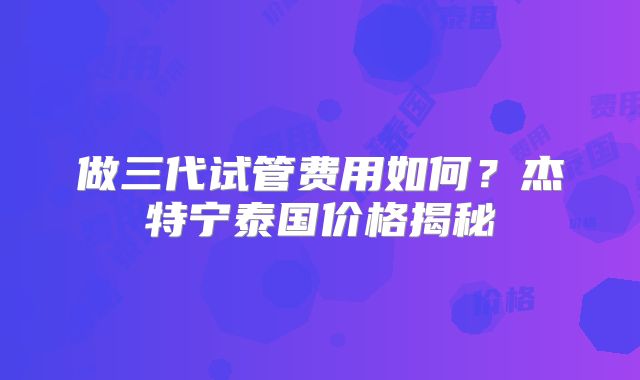 做三代试管费用如何？杰特宁泰国价格揭秘