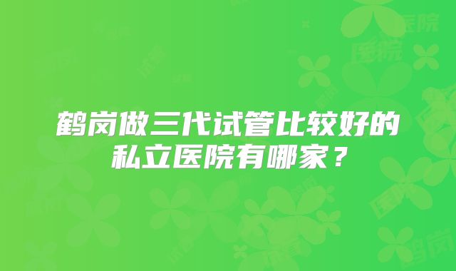 鹤岗做三代试管比较好的私立医院有哪家？