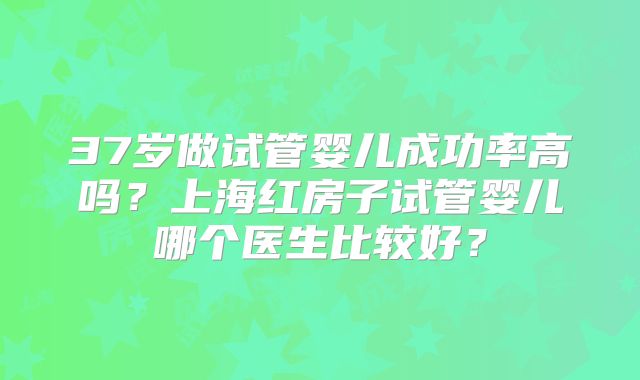 37岁做试管婴儿成功率高吗？上海红房子试管婴儿哪个医生比较好？