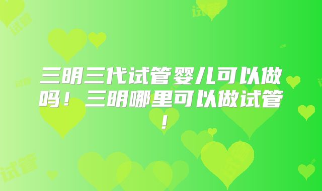 三明三代试管婴儿可以做吗！三明哪里可以做试管！