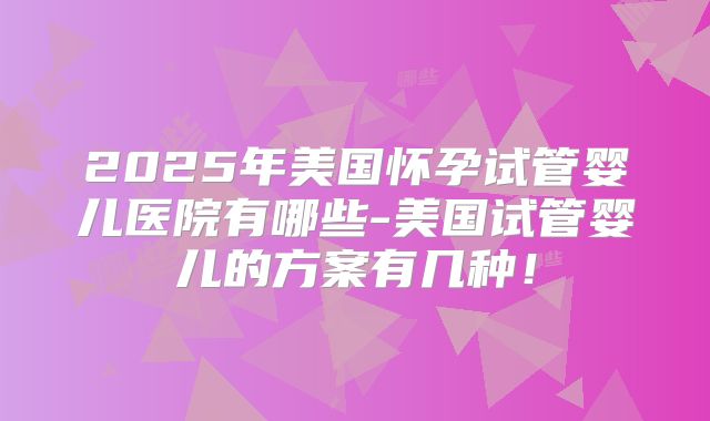 2025年美国怀孕试管婴儿医院有哪些-美国试管婴儿的方案有几种！