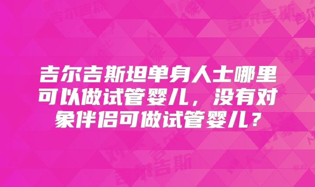 吉尔吉斯坦单身人士哪里可以做试管婴儿，没有对象伴侣可做试管婴儿？