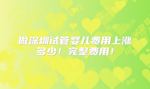 做深圳试管婴儿费用上涨多少!完整费用!