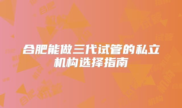 合肥能做三代试管的私立机构选择指南