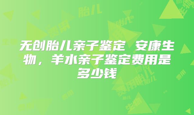 无创胎儿亲子鉴定 安康生物，羊水亲子鉴定费用是多少钱