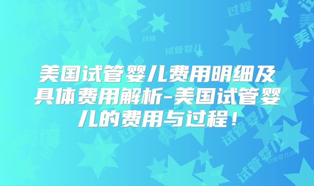 美国试管婴儿费用明细及具体费用解析-美国试管婴儿的费用与过程！
