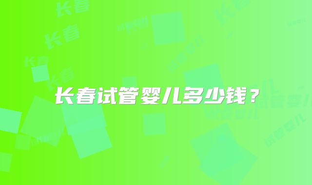 长春试管婴儿多少钱？